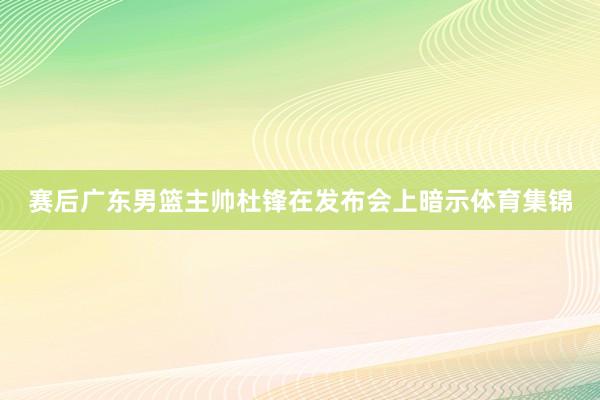 赛后广东男篮主帅杜锋在发布会上暗示体育集锦