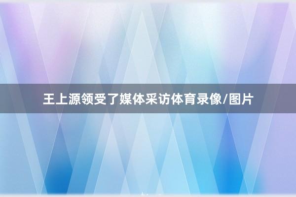 王上源领受了媒体采访体育录像/图片