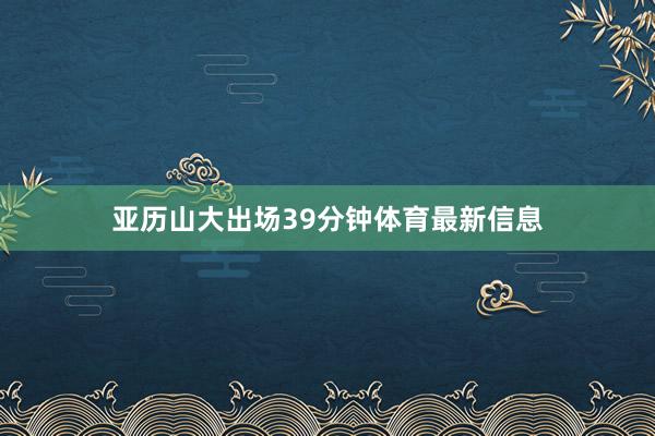 亚历山大出场39分钟体育最新信息