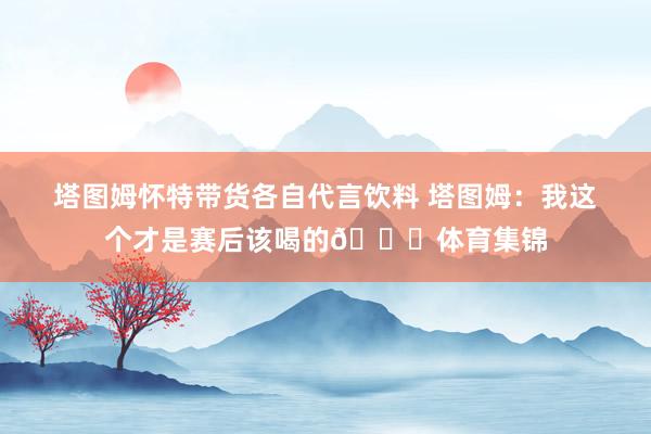 塔图姆怀特带货各自代言饮料 塔图姆：我这个才是赛后该喝的😂体育集锦