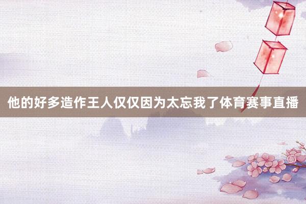 他的好多造作王人仅仅因为太忘我了体育赛事直播