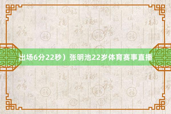 出场6分22秒）张明池22岁体育赛事直播