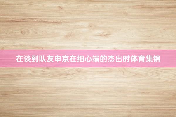 在谈到队友申京在细心端的杰出时体育集锦