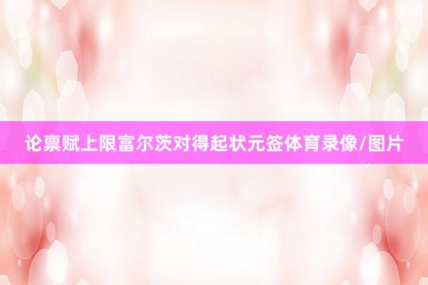 论禀赋上限富尔茨对得起状元签体育录像/图片