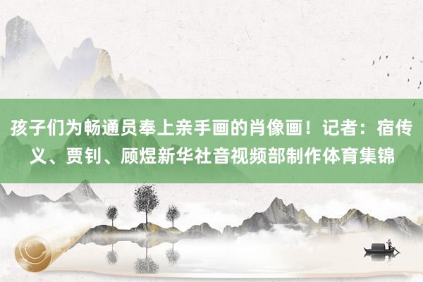 孩子们为畅通员奉上亲手画的肖像画！记者：宿传义、贾钊、顾煜新华社音视频部制作体育集锦
