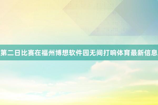 第二日比赛在福州博想软件园无间打响体育最新信息