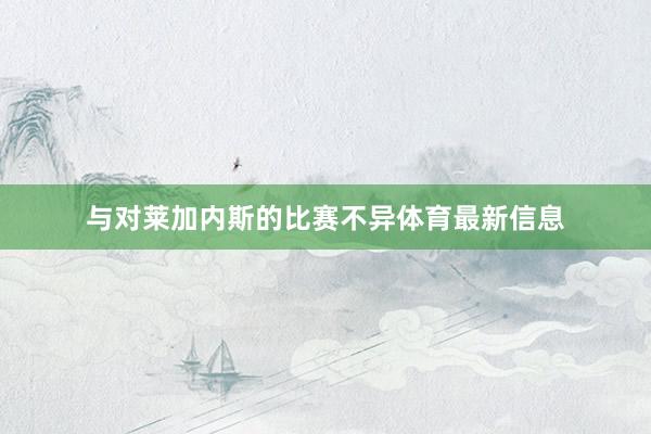 与对莱加内斯的比赛不异体育最新信息