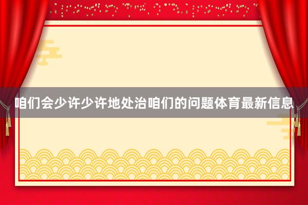 咱们会少许少许地处治咱们的问题体育最新信息