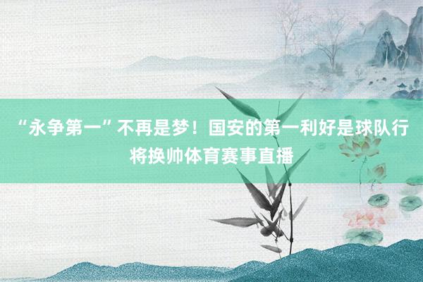“永争第一”不再是梦！国安的第一利好是球队行将换帅体育赛事直播