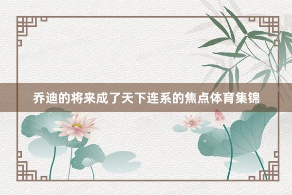 乔迪的将来成了天下连系的焦点体育集锦