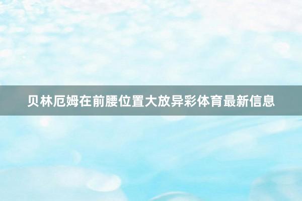 贝林厄姆在前腰位置大放异彩体育最新信息