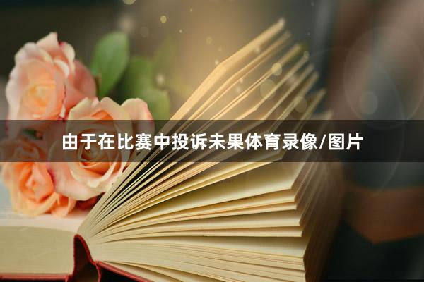 由于在比赛中投诉未果体育录像/图片