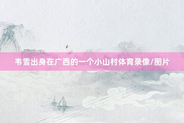 韦雪出身在广西的一个小山村体育录像/图片