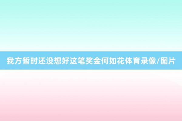 我方暂时还没想好这笔奖金何如花体育录像/图片