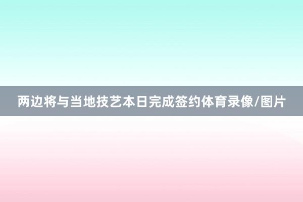 两边将与当地技艺本日完成签约体育录像/图片
