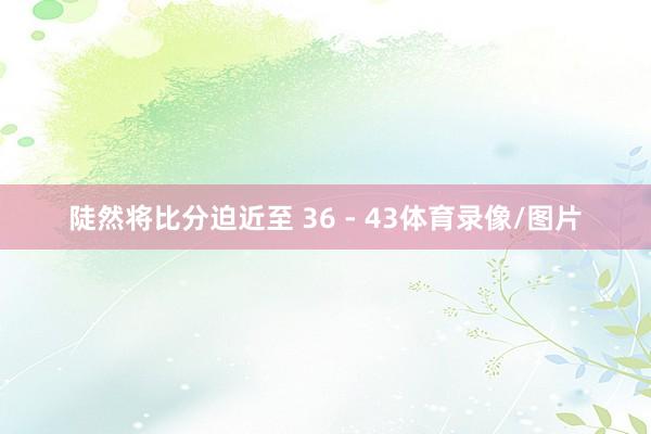 陡然将比分迫近至 36 - 43体育录像/图片