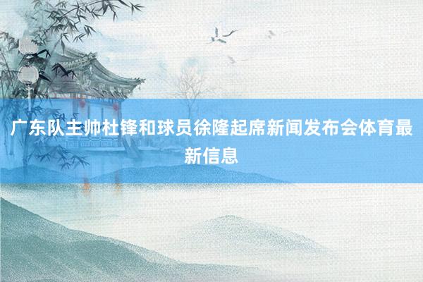 广东队主帅杜锋和球员徐隆起席新闻发布会体育最新信息