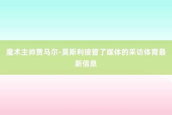 魔术主帅贾马尔-莫斯利接管了媒体的采访体育最新信息