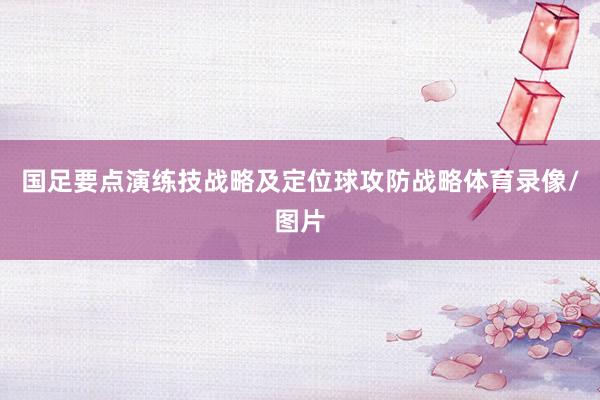 国足要点演练技战略及定位球攻防战略体育录像/图片