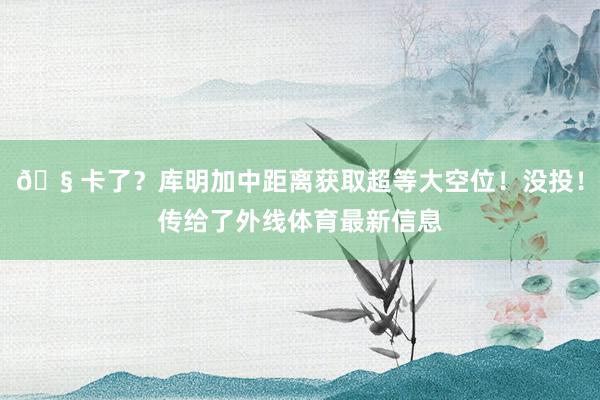 🧠卡了？库明加中距离获取超等大空位！没投！传给了外线体育最新信息