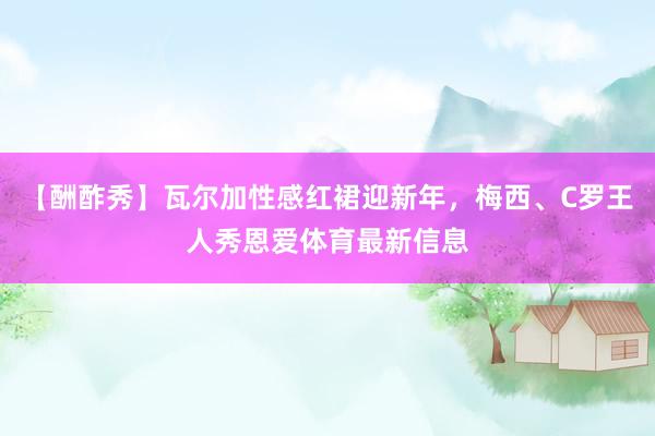 【酬酢秀】瓦尔加性感红裙迎新年，梅西、C罗王人秀恩爱体育最新信息