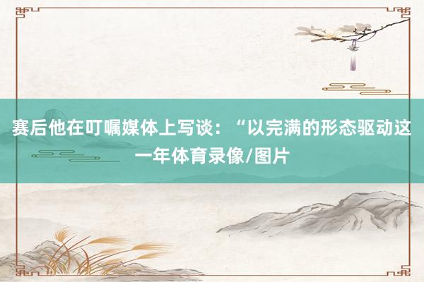 赛后他在叮嘱媒体上写谈：“以完满的形态驱动这一年体育录像/图片