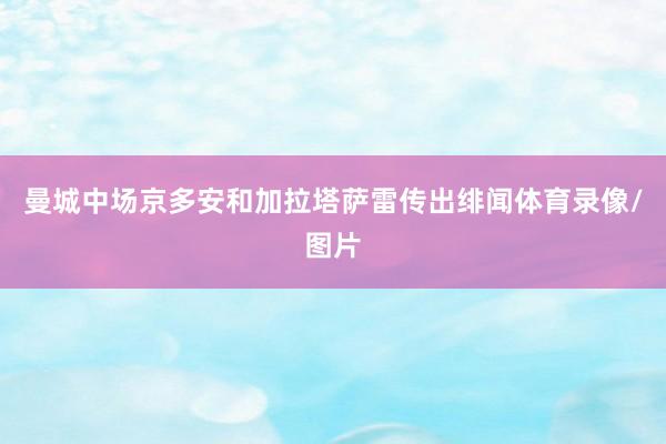 曼城中场京多安和加拉塔萨雷传出绯闻体育录像/图片