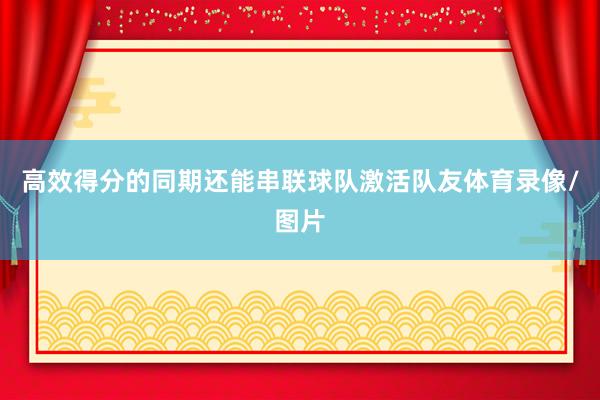 高效得分的同期还能串联球队激活队友体育录像/图片