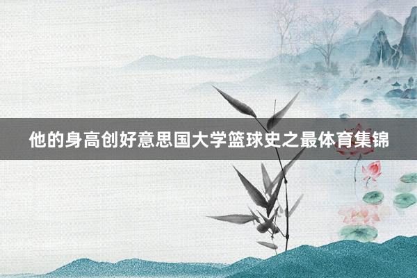 他的身高创好意思国大学篮球史之最体育集锦