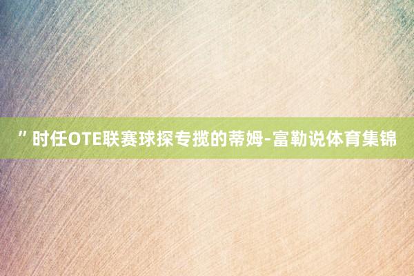 ”时任OTE联赛球探专揽的蒂姆-富勒说体育集锦