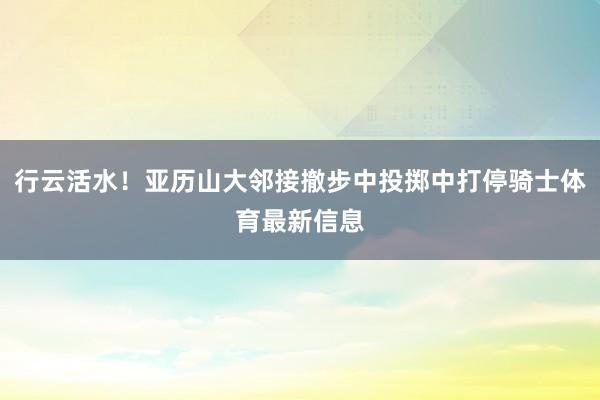 行云活水！亚历山大邻接撤步中投掷中打停骑士体育最新信息