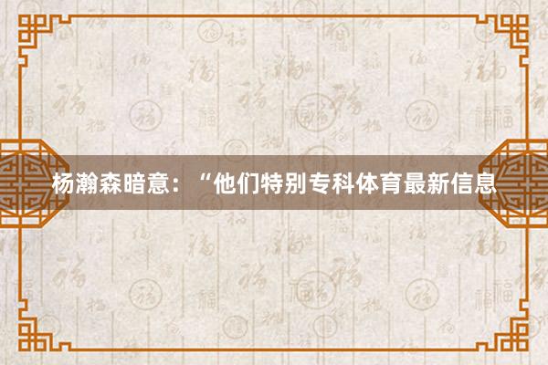杨瀚森暗意：“他们特别专科体育最新信息