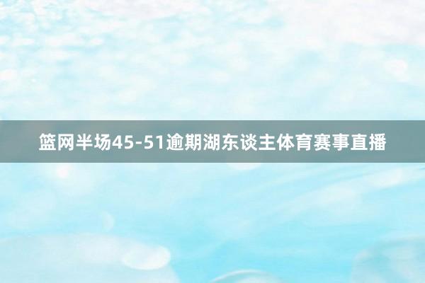 篮网半场45-51逾期湖东谈主体育赛事直播