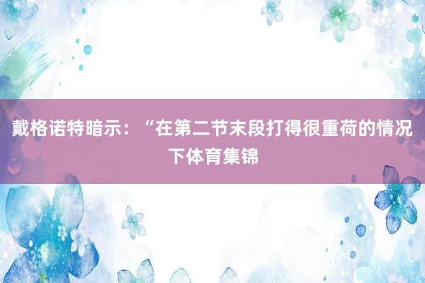 戴格诺特暗示：“在第二节末段打得很重荷的情况下体育集锦