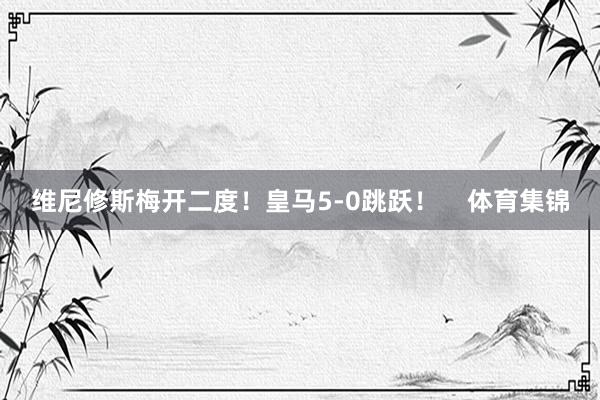 维尼修斯梅开二度！皇马5-0跳跃！    体育集锦