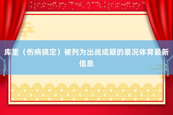 库里（伤病搞定）被列为出战成疑的景况体育最新信息