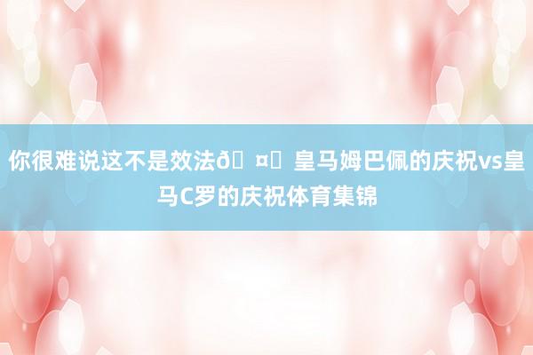 你很难说这不是效法🤗皇马姆巴佩的庆祝vs皇马C罗的庆祝体育集锦