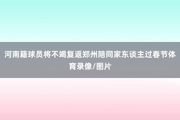 河南籍球员将不竭复返郑州陪同家东谈主过春节体育录像/图片