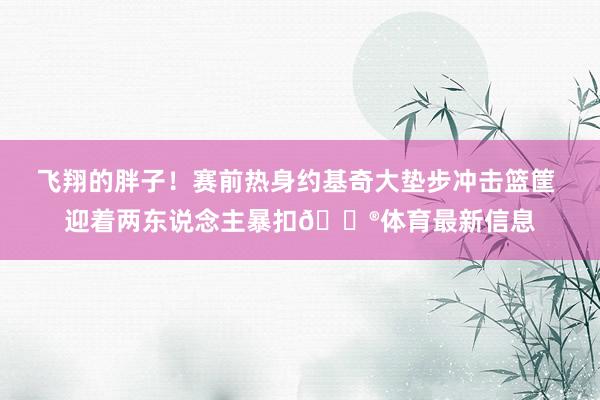 飞翔的胖子！赛前热身约基奇大垫步冲击篮筐 迎着两东说念主暴扣😮体育最新信息