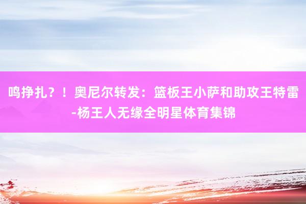 鸣挣扎？！奥尼尔转发：篮板王小萨和助攻王特雷-杨王人无缘全明星体育集锦