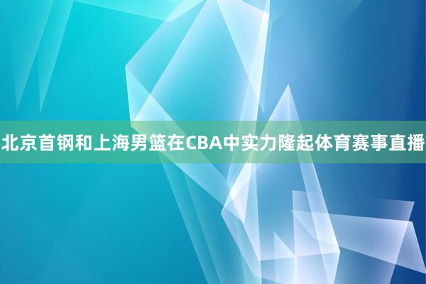 北京首钢和上海男篮在CBA中实力隆起体育赛事直播