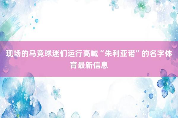 现场的马竞球迷们运行高喊“朱利亚诺”的名字体育最新信息