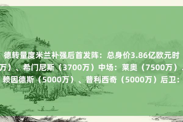 德转量度米兰补强后首发阵：总身价3.86亿欧元时尚：菲利克斯（3000万）、希门尼斯（3700万）中场：莱奥（7500万）、邦多（700万）、赖因德斯（5000万）、普利西奇（5000万）后卫：特奥（5000万）、加夫（2000万）、托莫里（2200万）、沃克（1000万）门将：迈尼昂（3500万）体育录像/图片