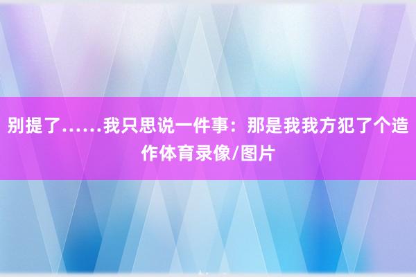别提了……我只思说一件事：那是我我方犯了个造作体育录像/图片