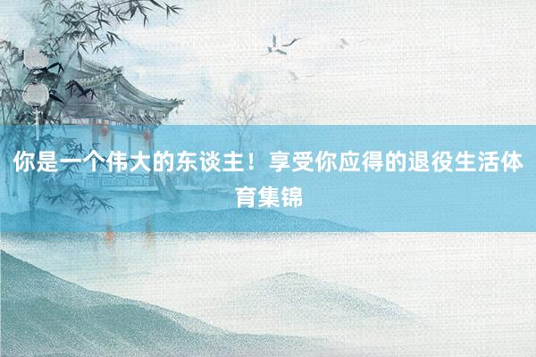 你是一个伟大的东谈主！享受你应得的退役生活体育集锦