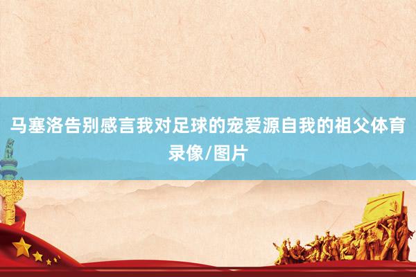 马塞洛告别感言 我对足球的宠爱源自我的祖父体育录像/图片