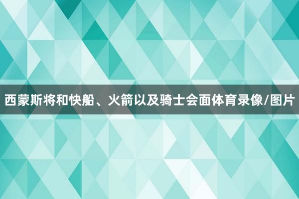 西蒙斯将和快船、火箭以及骑士会面体育录像/图片