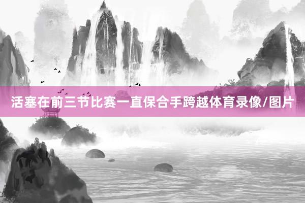 活塞在前三节比赛一直保合手跨越体育录像/图片
