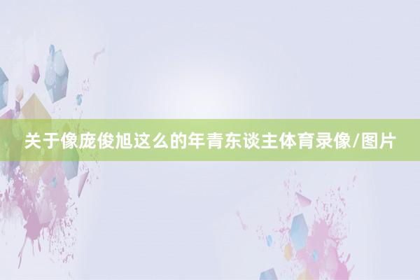 关于像庞俊旭这么的年青东谈主体育录像/图片