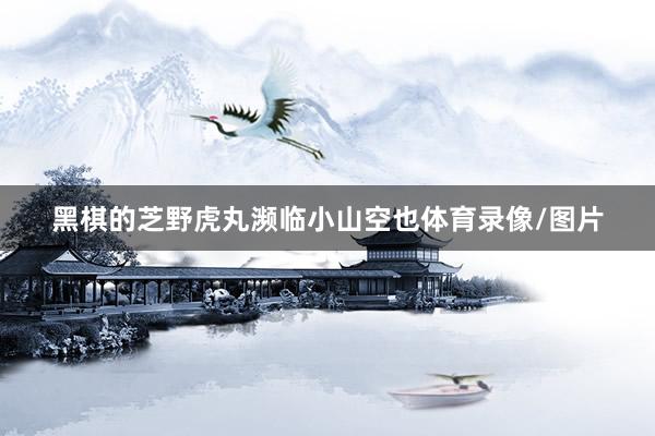 黑棋的芝野虎丸濒临小山空也体育录像/图片